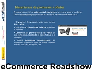 Mecanismos de promoción y ofertas El  precio  de los productos debe estar siempre  bien visible . Aplicación de  promociones y ofertas  especiales a producto. Comunicar las promociones y las ofertas  de una forma clara, resaltando el precio habitual y el rebajado. Ofrecer  descuentos personalizados  por categorías de producto, tipos de cliente, cantidad mínima y máxima de compra, etc El precio  es uno de los  factores más importantes  a la hora de atraer a un cliente. Existen  varias estrategias  que favorecen la compra y están vinculadas al precio: 