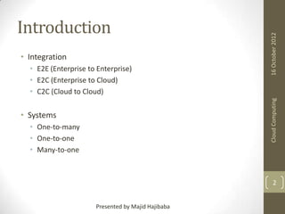 • Integration

Cloud Computing

• E2E (Enterprise to Enterprise)
• E2C (Enterprise to Cloud)
• C2C (Cloud to Cloud)

16 October 2012

Introduction

• Systems
• One-to-many
• One-to-one
• Many-to-one

2
Presented by Majid Hajibaba

 