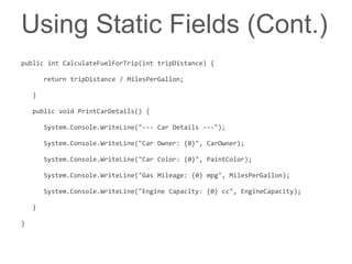 Using Static Fields (Cont.)
public int CalculateFuelForTrip(int tripDistance) {

        return tripDistance / MilesPerGallon;

    }

    public void PrintCarDetails() {

        System.Console.WriteLine("--- Car Details ---");

        System.Console.WriteLine("Car Owner: {0}", CarOwner);

        System.Console.WriteLine("Car Color: {0}", PaintColor);

        System.Console.WriteLine("Gas Mileage: {0} mpg", MilesPerGallon);

        System.Console.WriteLine("Engine Capacity: {0} cc", EngineCapacity);

    }

}
 