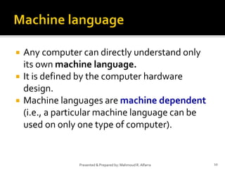  Any computer can directly understand only
its own machine language.
 It is defined by the computer hardware
design.
 Machine languages are machine dependent
(i.e., a particular machine language can be
used on only one type of computer).
10Presented & Prepared by: Mahmoud R. Alfarra
 