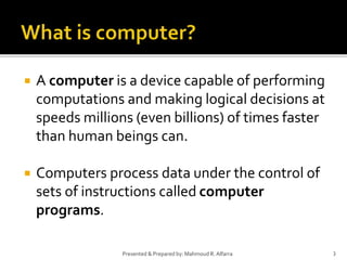  A computer is a device capable of performing
computations and making logical decisions at
speeds millions (even billions) of times faster
than human beings can.
 Computers process data under the control of
sets of instructions called computer
programs.
3Presented & Prepared by: Mahmoud R. Alfarra
 