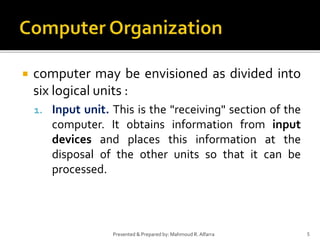  computer may be envisioned as divided into
six logical units :
1. Input unit. This is the "receiving" section of the
computer. It obtains information from input
devices and places this information at the
disposal of the other units so that it can be
processed.
5Presented & Prepared by: Mahmoud R. Alfarra
 