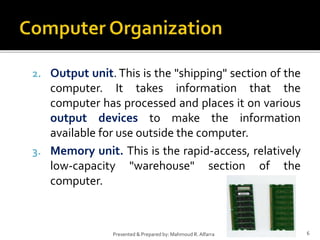 2. Output unit. This is the "shipping" section of the
computer. It takes information that the
computer has processed and places it on various
output devices to make the information
available for use outside the computer.
3. Memory unit. This is the rapid-access, relatively
low-capacity "warehouse" section of the
computer.
6Presented & Prepared by: Mahmoud R. Alfarra
 