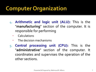 7Presented & Prepared by: Mahmoud R. Alfarra
4. Arithmetic and logic unit (ALU): This is the
"manufacturing" section of the computer. It is
responsible for performing
• Calculations
• The decision mechanisms
5. Central processing unit (CPU): This is the
"administrative" section of the computer. It
coordinates and supervises the operation of the
other sections.
 