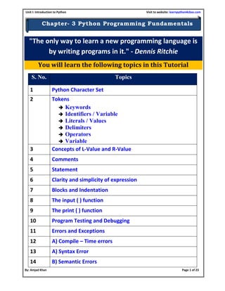Unit I: Introduction to Python Visit to website: learnpython4cbse.com
By: Amjad Khan Page 1 of 23
Chapter- 3 Python Programming Fundamentals
"The only way to learn a new programming language is
by writing programs in it." - Dennis Ritchie
You will learn the following topics in this Tutorial
S. No. Topics
1 Python Character Set
2 Tokens
 Keywords
 Identifiers / Variable
 Literals / Values
 Delimiters
 Operators
 Variable
3 Concepts of L-Value and R-Value
4 Comments
5 Statement
6 Clarity and simplicity of expression
7 Blocks and Indentation
8 The input ( ) function
9 The print ( ) function
10 Program Testing and Debugging
11 Errors and Exceptions
12 A) Compile – Time errors
13 A) Syntax Error
14 B) Semantic Errors
 
