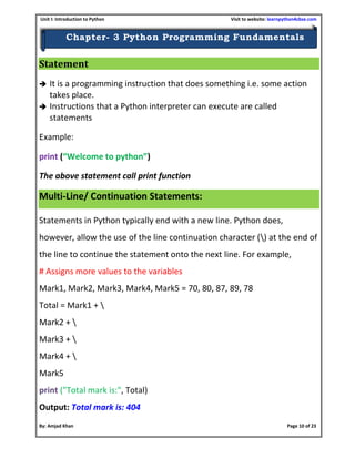 Unit I: Introduction to Python Visit to website: learnpython4cbse.com
By: Amjad Khan Page 10 of 23
Chapter- 3 Python Programming Fundamentals
Statement
 It is a programming instruction that does something i.e. some action
takes place.
 Instructions that a Python interpreter can execute are called
statements
Example:
print (“Welcome to python”)
The above statement call print function
Multi-Line/ Continuation Statements:
Statements in Python typically end with a new line. Python does,
however, allow the use of the line continuation character () at the end of
the line to continue the statement onto the next line. For example,
# Assigns more values to the variables
Mark1, Mark2, Mark3, Mark4, Mark5 = 70, 80, 87, 89, 78
Total = Mark1 + 
Mark2 + 
Mark3 + 
Mark4 + 
Mark5
print ("Total mark is:", Total)
Output: Total mark is: 404
 