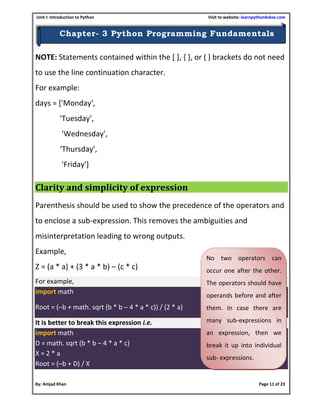 Unit I: Introduction to Python Visit to website: learnpython4cbse.com
By: Amjad Khan Page 11 of 23
Chapter- 3 Python Programming Fundamentals
NOTE: Statements contained within the [ ], { }, or ( ) brackets do not need
to use the line continuation character.
For example:
days = ['Monday',
'Tuesday',
'Wednesday',
‘Thursday',
'Friday']
Clarity and simplicity of expression
Parenthesis should be used to show the precedence of the operators and
to enclose a sub-expression. This removes the ambiguities and
misinterpretation leading to wrong outputs.
Example,
Z = (a * a) + (3 * a * b) – (c * c)
For example,
import math
Root = (–b + math. sqrt (b * b – 4 * a * c)) / (2 * a)
It is better to break this expression i.e.
import math
D = math. sqrt (b * b – 4 * a * c)
X = 2 * a
Root = (–b + D) / X
No two operators can
occur one after the other.
The operators should have
operands before and after
them. In case there are
many sub-expressions in
an expression, then we
break it up into individual
sub- expressions.
 