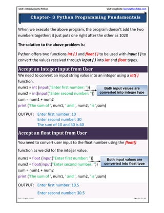 Unit I: Introduction to Python Visit to website: learnpython4cbse.com
By: Amjad Khan Page 16 of 23
Chapter- 3 Python Programming Fundamentals
When we execute the above program, the program doesn’t add the two
numbers together; it just puts one right after the other as 1020
The solution to the above problem is:
Python offers two functions int ( ) and float ( ) to be used with input ( ) to
convert the values received through input ( ) into int and float types.
Accept an Integer input from User
We need to convert an input string value into an integer using a int( )
function.
num1 = int (input("Enter first number: "))
num2 = int(input("Enter second number: "))
sum = num1 + num2
print ('The sum of ', num1, ' and ', num2, ' is ',sum)
OUTPUT: Enter first number: 10
Enter second number: 30
The sum of 10 and 30 is 40
Accept an float input from User
You need to convert user input to the float number using the float()
function as we did for the integer value.
num1 = float (input("Enter first number: "))
num2 = float(input("Enter second number: "))
sum = num1 + num2
print ('The sum of ', num1, ' and ', num2, ' is ',sum)
OUTPUT: Enter first number: 10.5
Enter second number: 30.5
Both input values are
converted into integer type
Both input values are
converted into float type
 