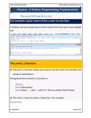 Unit I: Introduction to Python Visit to website: learnpython4cbse.com
By: Amjad Khan Page 17 of 23
Chapter- 3 Python Programming Fundamentals
The sum of 10.5 and 30.5 is 41.0
Get multiple input values from a user in one line
In Python, we can accept two or three values from the user in one input()
call.
The print ( ) function
 The print ( ) function allows you to print out the value of a variable and
strings in parenthesis.
The general form of print ( ) function is:
print ( )
print (value/expr)
print (value, ...., sep=' ', end='n', file=sys.stdout, flush=False)
 The print ( ) function prints a blank line. For example:
>>> print ( )
 
