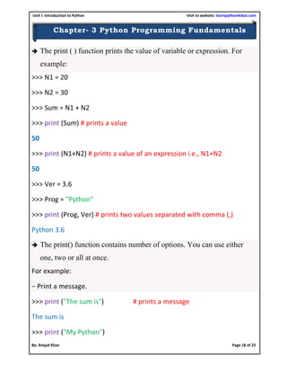 Unit I: Introduction to Python Visit to website: learnpython4cbse.com
By: Amjad Khan Page 18 of 23
Chapter- 3 Python Programming Fundamentals
 The print ( ) function prints the value of variable or expression. For
example:
>>> N1 = 20
>>> N2 = 30
>>> Sum = N1 + N2
>>> print (Sum) # prints a value
50
>>> print (N1+N2) # prints a value of an expression i.e., N1+N2
50
>>> Ver = 3.6
>>> Prog = "Python"
>>> print (Prog, Ver) # prints two values separated with comma (,)
Python 3.6
 The print() function contains number of options. You can use either
one, two or all at once.
For example:
− Print a message.
>>> print ("The sum is") # prints a message
The sum is
>>> print ("My Python")
 