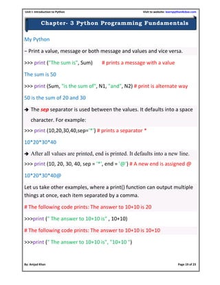 Unit I: Introduction to Python Visit to website: learnpython4cbse.com
By: Amjad Khan Page 19 of 23
Chapter- 3 Python Programming Fundamentals
My Python
− Print a value, message or both message and values and vice versa.
>>> print ("The sum is", Sum) # prints a message with a value
The sum is 50
>>> print (Sum, "is the sum of", N1, "and", N2) # print is alternate way
50 is the sum of 20 and 30
 The sep separator is used between the values. It defaults into a space
character. For example:
>>> print (10,20,30,40,sep='*') # prints a separator *
10*20*30*40
 After all values are printed, end is printed. It defaults into a new line.
>>> print (10, 20, 30, 40, sep = '*', end = '@') # A new end is assigned @
10*20*30*40@
Let us take other examples, where a print() function can output multiple
things at once, each item separated by a comma.
# The following code prints: The answer to 10+10 is 20
>>>print (" The answer to 10+10 is" , 10+10)
# The following code prints: The answer to 10+10 is 10+10
>>>print (" The answer to 10+10 is", "10+10 ")
 