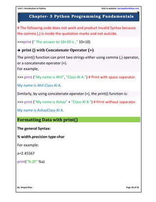 Unit I: Introduction to Python Visit to website: learnpython4cbse.com
By: Amjad Khan Page 20 of 23
Chapter- 3 Python Programming Fundamentals
# The following code does not work and product Invalid Syntax because
the comma (,) is inside the quotation marks and not outside.
>>>print (" The answer to 10+10 is ," 10+10)
 print () with Concatenate Operator (+)
The print() function can print two strings either using comma (,) operator,
or a concatenate operator (+).
For example,
>>> print ("My name is Ahil", "Class-XI A.") # Print with space separator.
My name is Ahil Class-XI A.
Similarly, by using concatenate operator (+), the print() function is:
>>> print ("My name is Ashaz" + "Class-XI B.") # Print without separator.
My name is AshazClass-XI A.
Formatting Data with print()
The general Syntax:
% width.precision type-char
For example:
a=2.45567
print("%.2F" %a)
 