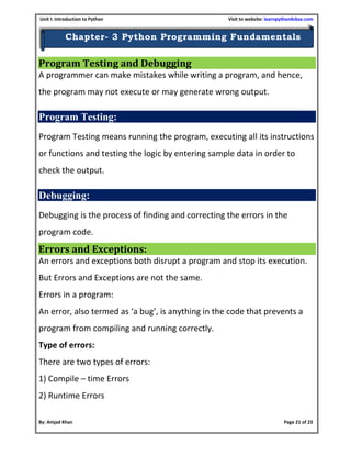 Unit I: Introduction to Python Visit to website: learnpython4cbse.com
By: Amjad Khan Page 21 of 23
Chapter- 3 Python Programming Fundamentals
Program Testing and Debugging
A programmer can make mistakes while writing a program, and hence,
the program may not execute or may generate wrong output.
Program Testing:
Program Testing means running the program, executing all its instructions
or functions and testing the logic by entering sample data in order to
check the output.
Debugging:
Debugging is the process of finding and correcting the errors in the
program code.
Errors and Exceptions:
An errors and exceptions both disrupt a program and stop its execution.
But Errors and Exceptions are not the same.
Errors in a program:
An error, also termed as ‘a bug’, is anything in the code that prevents a
program from compiling and running correctly.
Type of errors:
There are two types of errors:
1) Compile – time Errors
2) Runtime Errors
 