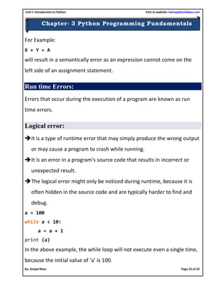 Unit I: Introduction to Python Visit to website: learnpython4cbse.com
By: Amjad Khan Page 23 of 23
Chapter- 3 Python Programming Fundamentals
For Example:
X + Y = A
will result in a semantically error as an expression cannot come on the
left side of an assignment statement.
Run time Errors:
Errors that occur during the execution of a program are known as run
time errors.
Logical error:
It is a type of runtime error that may simply produce the wrong output
or may cause a program to crash while running.
It is an error in a program's source code that results in incorrect or
unexpected result.
The logical error might only be noticed during runtime, because it is
often hidden in the source code and are typically harder to find and
debug.
a = 100
while a < 10:
a = a + 1
print (a)
In the above example, the while loop will not execute even a single time,
because the initial value of ‘a’ is 100.
 