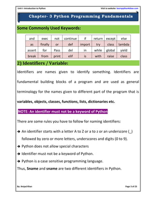 Unit I: Introduction to Python Visit to website: learnpython4cbse.com
By: Amjad Khan Page 3 of 23
Chapter- 3 Python Programming Fundamentals
Some Commonly Used Keywords:
2) Identifiers / Variable:
Identifiers are names given to identify something. Identifiers are
fundamental building blocks of a program and are used as general
terminology for the names given to different part of the program that is
variables, objects, classes, functions, lists, dictionaries etc.
NOTE: An identifier must not be a keyword of Python
There are some rules you have to follow for naming identifiers:
 An identifier starts with a letter A to Z or a to z or an underscore (_)
followed by zero or more letters, underscores and digits (0 to 9).
 Python does not allow special characters
 Identifier must not be a keyword of Python.
 Python is a case sensitive programming language.
Thus, Sname and sname are two different identifiers in Python.
and exec not continue if return except else
as finally or def import try class lambda
assert for Pass del in while global yield
break from print elif is with raise class
 