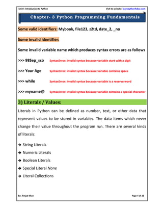 Unit I: Introduction to Python Visit to website: learnpython4cbse.com
By: Amjad Khan Page 4 of 23
Chapter- 3 Python Programming Fundamentals
Some valid identifiers: Mybook, file123, z2td, date_2, _no
Some invalid identifier:
Some invalid variable name which produces syntax errors are as follows
>>> 98Sep_sco SyntaxError: invalid syntax because variable start with a digit
>>> Your Age SyntaxError: invalid syntax because variable contains space
>>> while SyntaxError: invalid syntax because variable is a reserve word
>>> myname@ SyntaxError: invalid syntax because variable contains a special character
3) Literals / Values:
Literals in Python can be defined as number, text, or other data that
represent values to be stored in variables. The data items which never
change their value throughout the program run. There are several kinds
of literals:
 String Literals
 Numeric Literals
 Boolean Literals
 Special Literal None
 Literal Collections
 