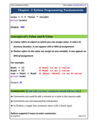 Unit I: Introduction to Python Visit to website: learnpython4cbse.com
By: Amjad Khan Page 8 of 23
Chapter- 3 Python Programming Fundamentals
area = 0.5 *base * height
print(area)
Output: 400
Concepts of L-Value and R-Value
 Lvalue refers to object to which you can assign value. It refers to
memory location. It can appear LHS or RHS of assignment
 Rvalue refers to the value we assign to any variable. It can appear on
RHS of assignment
For example:
Num1 = 10 # Num1 is an L-value
Num2 = 20 # Num2 is an L-value
sum = Num1 + Num2 # (Num1 +Num2) is an R-value
print(sum)
Output: 30
Comments: (Code tells you how, comments should tell you why)
 Comments are used to add a remark or a note in the source code.
 Comments are not executed by interpreter.
 In Python, a single line comment starts with # (hash sign).
Python supports 3 ways to enter comments:
 