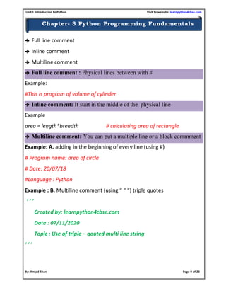 Unit I: Introduction to Python Visit to website: learnpython4cbse.com
By: Amjad Khan Page 9 of 23
Chapter- 3 Python Programming Fundamentals
 Full line comment
 Inline comment
 Multiline comment
 Full line comment : Physical lines between with #
Example:
#This is program of volume of cylinder
 Inline comment: It start in the middle of the physical line
Example
area = length*breadth # calculating area of rectangle
 Multiline comment: You can put a multiple line or a block commment
Example: A. adding in the beginning of every line (using #)
# Program name: area of circle
# Date: 20/07/18
#Language : Python
Example : B. Multiline comment (using “ “ “) triple quotes
‘ ’ ’
Created by: learnpython4cbse.com
Date : 07/11/2020
Topic : Use of triple – qouted multi line string
‘ ’ ’
 