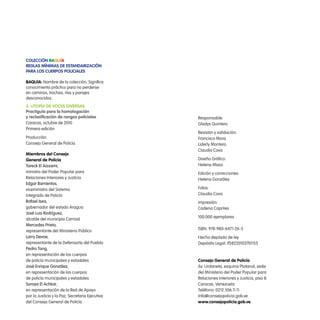 colección Baquía
Reglas mínimas de estandaRización
paRa los cueRpos policiales

BaQuía: Nombre de la colección. Significa
conocimiento práctico para no perderse
en caminos, trochas, ríos y parajes
desconocidos.
3. utopía de voces diveRsas
practiguía para la homologación
y reclasificación de rangos policiales           Responsable:
Caracas, octubre de 2010                         Gladys Quintero
Primera edición
                                                 Revisión y validación:
Producción:                                      Francisco Mora
Consejo General de Policía                       Liderly Montero
                                                 Claudia Cova
miembros del consejo
general de policía                               Diseño Gráfico:
tareck el Aissami,                               Helena Maso
ministro del Poder Popular para                  Edición y correcciones:
Relaciones Interiores y Justicia                 Helena González
edgar Barrientos,
viceministro del Sistema                         Fotos:
Integrado de Policía                             Claudia Cova
rafael isea,                                     Impresión:
gobernador del estado Aragua                     Cadena Capriles
José Luis rodríguez,
                                                 100.000 ejemplares
alcalde del municipio Carrizal
Mercedes prieto,
                                                 ISBN: 978-980-6471-26-5
representante del Ministerio Público
Larry devoe,                                     Hecho depósito de ley
representante de la Defensoría del Pueblo        Depósito Legal: lf58220103701155
pedro tang,
en representación de los cuerpos
de policía municipales y estadales               consejo general de policía
José enrique González,                           Av. Urdaneta, esquina Platanal, sede
en representación de los cuerpos                 del Ministerio del Poder Popular para
de policía municipales y estadales               Relaciones Interiores y Justicia, piso 8.
soraya el Achkar,                                Caracas, Venezuela
en representación de la Red de Apoyo             Teléfono: 0212.506.11.11
por la Justicia y la Paz, Secretaria Ejecutiva   info@consejopolicia.gob.ve
del Consejo General de Policía                   www.consejopolicia.gob.ve
 
