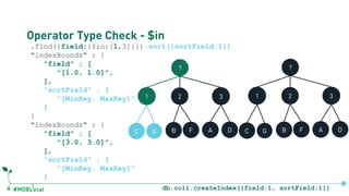 #MDBLocal
Operator Type Check - $in
.find({field:{$in:[1,3]}}).sort({sortField:1})
"indexBounds" : {
"field" : [
"[1.0, 1.0]",
],
"sortField" : [
"[MinKey, MaxKey]"
]
}
"indexBounds" : {
"field" : [
"[3.0, 3.0]",
],
"sortField" : [
"[MinKey, MaxKey]"
]
}
?
1 2 3
C G B F A D
?
1 2 3
C G B F A D
db.coll.createIndex({field:1, sortField:1})
 