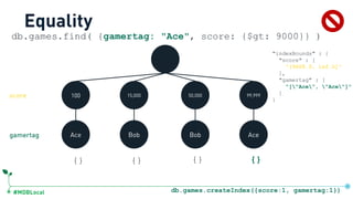 #MDBLocal
100 15,000 50,000 99,999
Ace Bob Bob Ace
db.games.find( {gamertag: "Ace", score: {$gt: 9000}} )
{} {} {} {}
Equality
"indexBounds" : {
"score" : [
"(9000.0, inf.0]"
],
"gamertag" : [
"["Ace", "Ace"]"
]
}
gamertag
score
db.games.createIndex({score:1, gamertag:1})
 