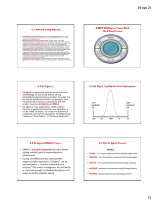 29-Apr-24
21
4.3 BPR the 6 Step Process
• Analyze Business Processes. Identify gaps, root causes, strategic disconnects, etc. in the
context of improving organizational effectiveness, operational efficiency and in achieving
organizational strategic objectives.
• Identify and Analyze Improvement Opportunities. Identify, analyze and validate
opportunities to address the gaps and root causes identified during analysis. This step also
includes identifying and validating improvement opportunities that are forward facing – often
strategic transformational opportunities that are not tethered to current state process.
• Design Future State Processes. Select the improvement opportunities identified above that
have the most impact on organizational effectiveness, operational efficiency, and that will
achieve organizational strategic objectives. Make sure to select opportunities for which the
organization has the budget, time, talent, etc. to implement in the project timeframe. Create
a forward-facing future-state map that comprehends the selected opportunities.
• Develop Future State Changes. Frequently overlooked (and a key root cause in failed BPR
initiatives), this is where the above opportunities are operationalized before implementation.
New workflows and procedures need to be designed and communicated, new/enhanced
functionality is developed and tested, etc. Changes and opportunities cannot be
implemented until they are operationalized.
• Implement Future State Changes. Classic implementation based on dependencies among
changes/opportunities, change management, project management, performance monitoring,
etc.
4.3BPR 360 Degree Frame Work
The 6 Step Process
4.3 Six Sigma o
• Six Sigma is a disciplined, data-driven approach and
methodology for eliminating defects (driving
toward six standard deviations between the mean and
the nearest specification limit) in any process – from
manufacturing to Business transactional and from
product to service.3.44defects per Million
• Six Sigma at many organizations simply means a
measure of quality that strives for near perfection. It
can be called “Six Sigma,” or it may have a generic or
customized name for the organization like “Operational
Excellence,” “Zero Defects,” or “Customer Perfection.”
4.3 Six Sigma -Quality Function Deployment
4.3 Six Sigma-DEMAIC Process
• DMAIC is a Quality Improvement and problem-
solving method used to improve business
performance.
• During the DMAIC process, improvement
happens project by project; a “project” can be
best defined as a “problem scheduled for a
solution.” This means management has decided it
is important enough to schedule the resources it
needs to get the problem solved.
4.3 The Six Sigma Process
DMAIC
• DEFINE :The Project objectives/deliverables(Strategic Goals)
• MEASURE: The current status Vs desired level (Strategic gap)
• ANALYSE :The Issues/Problems Involved (Strategic Analysis)
• IMPROVE : Implement Improvements steps(Strategy Implmt)
• CONTROL : Stabilize Improvements (Strategic Control)
 