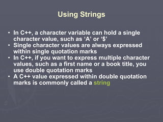 Using Strings In C++, a character variable can hold a single character value, such as ‘A’ or ‘$’ Single character values are always expressed within single quotation marks In C++, if you want to express multiple character values, such as a first name or a book title, you use double quotation marks A C++ value expressed within double quotation marks is commonly called a  string 3 