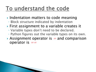  Indentation matters to code meaning
◦ Block structure indicated by indentation
 First assignment to a variable creates it
◦ Variable types don’t need to be declared.
◦ Python figures out the variable types on its own.
 Assignment operator is = and comparison
operator is ==
 