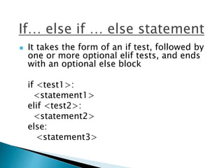 If… else if … else statement
 It takes the form of an if test, followed by
one or more optional elif tests, and ends
with an optional else block
if <test1>:
<statement1>
elif <test2>:
<statement2>
else:
<statement3>
 