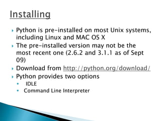  Python is pre-installed on most Unix systems,
including Linux and MAC OS X
 The pre-installed version may not be the
most recent one (2.6.2 and 3.1.1 as of Sept
09)
 Download from http://python.org/download/
 Python provides two options
 IDLE
 Command Line Interpreter
 