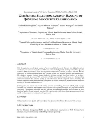 International Journal on Web Service Computing (IJWSC), Vol.3, No.1, March 2012
DOI : 10.5121/ijwsc.2012.3101 1
WEB SERVICE SELECTION BASED ON RANKING OF
QOS USING ASSOCIATIVE CLASSIFICATION
Molood Makhlughian1
, Seyyed Mohsen Hashemi2
, Yousef Rastegari3
and Emad
Pejman1
1
Department of Computer Engineering, Islamic Azad University-South Tehran Branch,
Tehran, Iran
{molood.makhlughian, emad.pejman}@gmail.com
2
Dean of Software Engineering and Artificial Intelligence Department, Islamic Azad
University-Science and Research Branch, Tehran, Iran
hashemi@isrup.com
3
Department of Electrical and Computer Engineering, Shahid Beheshti University,
Tehran, Iran
y_rastegari@sbu.ac.ir
ABSTRACT
With the explosive growth of the number of services published over the Internet, it is difficult to select
satisfactory web services among the candidate web services which provide similar functionalities. Quality
of Service (QoS) is considered as the most important non-functional criterion for service selection. But this
criterion is no longer considered as the only criterion to rank web services, satisfying user’s preferences.
The similarity measure (outputs–inputs similarity) between concepts based on ontology in an inter-
connected network of semantic Web services involved in a composition can be used as a distinguishing
criterion to estimate the semantic quality of selected services for the composite service. Coupling the
semantic similarity as the functional aspect and quality of services allows us to further constrain and select
services for the valid composite services.
In this paper, we present an overall service selection and ranking framework which firstly classify
candidate web services to different QoS levels respect to user’s QoS requirements and preferences with an
Associative Classification algorithm and then rank the most qualified candidate services based on their
functional quality through semantic matching. The experimental results show that proposed framework can
satisfy service requesters’ non-functional requirements.
KEYWORDS
Web Service Selection, Quality of Service (QoS), Classification Data Mining & Semantic Web Services
1. INTRODUCTION
Service Oriented Computing (SOC) and its predominant incarnation as Web Services have
emerged as a powerful concept for building software systems [1].
 