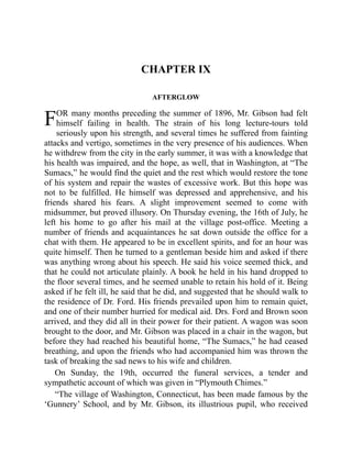 F
CHAPTER IX
AFTERGLOW
OR many months preceding the summer of 1896, Mr. Gibson had felt
himself failing in health. The strain of his long lecture-tours told
seriously upon his strength, and several times he suffered from fainting
attacks and vertigo, sometimes in the very presence of his audiences. When
he withdrew from the city in the early summer, it was with a knowledge that
his health was impaired, and the hope, as well, that in Washington, at “The
Sumacs,” he would find the quiet and the rest which would restore the tone
of his system and repair the wastes of excessive work. But this hope was
not to be fulfilled. He himself was depressed and apprehensive, and his
friends shared his fears. A slight improvement seemed to come with
midsummer, but proved illusory. On Thursday evening, the 16th of July, he
left his home to go after his mail at the village post-office. Meeting a
number of friends and acquaintances he sat down outside the office for a
chat with them. He appeared to be in excellent spirits, and for an hour was
quite himself. Then he turned to a gentleman beside him and asked if there
was anything wrong about his speech. He said his voice seemed thick, and
that he could not articulate plainly. A book he held in his hand dropped to
the floor several times, and he seemed unable to retain his hold of it. Being
asked if he felt ill, he said that he did, and suggested that he should walk to
the residence of Dr. Ford. His friends prevailed upon him to remain quiet,
and one of their number hurried for medical aid. Drs. Ford and Brown soon
arrived, and they did all in their power for their patient. A wagon was soon
brought to the door, and Mr. Gibson was placed in a chair in the wagon, but
before they had reached his beautiful home, “The Sumacs,” he had ceased
breathing, and upon the friends who had accompanied him was thrown the
task of breaking the sad news to his wife and children.
On Sunday, the 19th, occurred the funeral services, a tender and
sympathetic account of which was given in “Plymouth Chimes.”
“The village of Washington, Connecticut, has been made famous by the
‘Gunnery’ School, and by Mr. Gibson, its illustrious pupil, who received
 