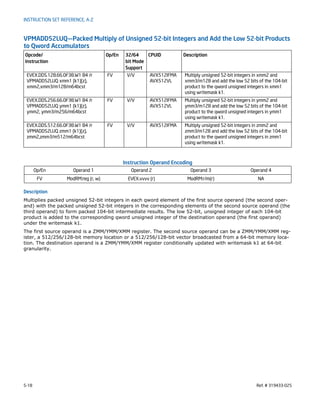 5-18 Ref. # 319433-025
INSTRUCTION SET REFERENCE, A-Z
VPMADD52LUQ—Packed Multiply of Unsigned 52-bit Integers and Add the Low 52-bit Products
to Qword Accumulators
Instruction Operand Encoding
Description
Multiplies packed unsigned 52-bit integers in each qword element of the first source operand (the second oper-
and) with the packed unsigned 52-bit integers in the corresponding elements of the second source operand (the
third operand) to form packed 104-bit intermediate results. The low 52-bit, unsigned integer of each 104-bit
product is added to the corresponding qword unsigned integer of the destination operand (the first operand)
under the writemask k1.
The first source operand is a ZMM/YMM/XMM register. The second source operand can be a ZMM/YMM/XMM reg-
ister, a 512/256/128-bit memory location or a 512/256/128-bit vector broadcasted from a 64-bit memory loca-
tion. The destination operand is a ZMM/YMM/XMM register conditionally updated with writemask k1 at 64-bit
granularity.
Opcode/
Instruction
Op/En 32/64
bit Mode
Support
CPUID Description
EVEX.DDS.128.66.0F38.W1 B4 /r
VPMADD52LUQ xmm1 {k1}{z},
xmm2,xmm3/m128/m64bcst
FV V/V AVX512IFMA
AVX512VL
Multiply unsigned 52-bit integers in xmm2 and
xmm3/m128 and add the low 52 bits of the 104-bit
product to the qword unsigned integers in xmm1
using writemask k1.
EVEX.DDS.256.66.0F38.W1 B4 /r
VPMADD52LUQ ymm1 {k1}{z},
ymm2, ymm3/m256/m64bcst
FV V/V AVX512IFMA
AVX512VL
Multiply unsigned 52-bit integers in ymm2 and
ymm3/m128 and add the low 52 bits of the 104-bit
product to the qword unsigned integers in ymm1
using writemask k1.
EVEX.DDS.512.66.0F38.W1 B4 /r
VPMADD52LUQ zmm1 {k1}{z},
zmm2,zmm3/m512/m64bcst
FV V/V AVX512IFMA Multiply unsigned 52-bit integers in zmm2 and
zmm3/m128 and add the low 52 bits of the 104-bit
product to the qword unsigned integers in zmm1
using writemask k1.
Op/En Operand 1 Operand 2 Operand 3 Operand 4
FV ModRM:reg (r, w) EVEX.vvvv (r) ModRM:r/m(r) NA
 