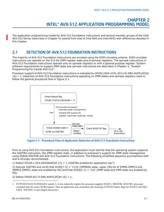 Ref. # 319433-025 2-1
INTEL® AVX-512 APPLICATION PROGRAMMING MODEL
CHAPTER 2
INTEL® AVX-512 APPLICATION PROGRAMMING MODEL
The application programming model for AVX-512 Foundation instructions and several member groups of the Intel
AVX-512 family (described in Chapter 5) extend from that of Intel AVX and Intel AVX2 with differences detailed in
this chapter.
2.1 DETECTION OF AVX-512 FOUNDATION INSTRUCTIONS
The majority of AVX-512 Foundation instructions are encoded using the EVEX encoding scheme. EVEX-encoded
instructions can operate on the 512-bit ZMM register state plus 8 opmask registers. The opmask instructions in
AVX-512 Foundation instructions operate only on opmask registers or with a general purpose register. System
software requirements to support ZMM state and opmask instructions are described in Chapter 3, “System
Programming For Intel® AVX-512”.
Processor support of AVX-512 Foundation instructions is indicated by CPUID.(EAX=07H, ECX=0):EBX.AVX512F[bit
16] = 1. Detection of AVX-512 Foundation instructions operating on ZMM states and opmask registers need to
follow the general procedural flow in Figure 2-1.
Prior to using AVX-512 Foundation instructions, the application must identify that the operating system supports
the XGETBV instruction, the ZMM register state, in addition to processor’s support for ZMM state management
using XSAVE/XRSTOR and AVX-512 Foundation instructions. The following simplified sequence accomplishes both
and is strongly recommended.
1) Detect CPUID.1:ECX.OSXSAVE[bit 27] = 1 (XGETBV enabled for application use1
)
2) Execute XGETBV and verify that XCR0[7:5] = ‘111b’ (OPMASK state, upper 256-bit of ZMM0-ZMM15 and
ZMM16-ZMM31 state are enabled by OS) and that XCR0[2:1] = ‘11b’ (XMM state and YMM state are enabled by
OS).
3) Detect CPUID.0x7.0:EBX.AVX512F[bit 16] = 1.
Figure 2-1. Procedural Flow of Application Detection of AVX-512 Foundation Instructions
1. If CPUID.01H:ECX.OSXSAVE reports 1, it also indirectly implies the processor supports XSAVE, XRSTOR, XGETBV, processor
extended state bit vector XCR0 register. Thus an application may streamline the checking of CPUID feature flags for XSAVE and OSX-
SAVE. XSETBV is a privileged instruction.
Implied HW support for
Check enabled state in
XCR0 via XGETBV
Check AVX512F flag
Check feature flag
CPUID.1H:ECX.OSXSAVE = 1?
OS provides processor
extended state management
States ok to use
XSAVE, XRSTOR, XGETBV, XCR0
enabled Instructions
Yes
YMM,ZMM
Opmask,
 