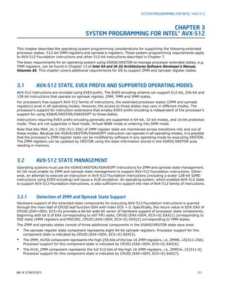 Ref. # 319433-025 3-1
SYSTEM PROGRAMMING FOR INTEL® AVX-512
CHAPTER 3
SYSTEM PROGRAMMING FOR INTEL® AVX-512
This chapter describes the operating system programming considerations for supporting the following extended
processor states: 512-bit ZMM registers and opmask k-registers. These system programming requirements apply
to AVX-512 Foundation instructions and other 512-bit instructions described in Chapter 7.
The basic requirements for an operating system using XSAVE/XRSTOR to manage processor extended states, e.g.
YMM registers, can be found in Chapter 13 of Intel 64 and IA-32 Architectures Software Developer’s Manual,
Volumes 3A. This chapter covers additional requirements for OS to support ZMM and opmask register states.
3.1 AVX-512 STATE, EVEX PREFIX AND SUPPORTED OPERATING MODES
AVX-512 instructions are encoded using EVEX prefix. The EVEX encoding scheme can support 512-bit, 256-bit and
128-bit instructions that operate on opmask register, ZMM, YMM and XMM states.
For processors that support AVX-512 family of instructions, the extended processor states (ZMM and opmask
registers) exist in all operating modes. However, the access to those states may vary in different modes. The
processor's support for instruction extensions that employ EVEX prefix encoding is independent of the processor's
support for using XSAVE/XRSTOR/XSAVEOPT to those states.
Instructions requiring EVEX prefix encoding generally are supported in 64-bit, 32-bit modes, and 16-bit protected
mode. They are not supported in Real mode, Virtual-8086 mode or entering into SMM mode.
Note that bits MAX_VL-1:256 (511:256) of ZMM register state are maintained across transitions into and out of
these modes. Because the XSAVE/XRSTOR/XSAVEOPT instruction can operate in all operating modes, it is possible
that the processor's ZMM register state can be modified by software in any operating mode by executing XRSTOR.
The ZMM registers can be updated by XRSTOR using the state information stored in the XSAVE/XRSTOR area
residing in memory.
3.2 AVX-512 STATE MANAGEMENT
Operating systems must use the XSAVE/XRSTOR/XSAVEOPT instructions for ZMM and opmask state management.
An OS must enable its ZMM and opmask state management to support AVX-512 Foundation instructions. Other-
wise, an attempt to execute an instruction in AVX-512 Foundation instructions (including a scalar 128-bit SIMD
instructions using EVEX encoding) will cause a #UD exception. An operating system, which enabled AVX-512 state
to support AVX-512 Foundation instructions, is also sufficient to support the rest of AVX-512 family of instructions.
3.2.1 Detection of ZMM and Opmask State Support
Hardware support of the extended state components for executing AVX-512 Foundation instructions is queried
through the main leaf of CPUID leaf function 0DH with index ECX = 0. Specifically, the return value in EDX:EAX of
CPUID.(EAX=0DH, ECX=0) provides a 64-bit wide bit vector of hardware support of processor state components,
beginning with bit 0 of EAX corresponding to x87 FPU state, CPUID.(EAX=0DH, ECX=0):EAX[1] corresponding to
SSE state (XMM registers and MXCSR), CPUID.(EAX=0DH, ECX=0):EAX[2] corresponding to YMM states.
The ZMM and opmaks states consist of three additional components in the XSAVE/XRSTOR state save area:
• The opmask register state component represents eight 64-bit opmask registers. Processor support for this
component state is indicated by CPUID.(EAX=0DH, ECX=0):EAX[5].
• The ZMM_Hi256 component represents the high 256 bits of the low 16 ZMM registers, i.e. ZMM0..15[511:256].
Processor support for this component state is indicated by CPUID.(EAX=0DH, ECX=0):EAX[6].
• The Hi16_ZMM component represents the full 512 bits of the high 16 ZMM registers, i.e. ZMM16..31[511:0].
Processor support for this component state is indicated by CPUID.(EAX=0DH, ECX=0):EAX[7].
 