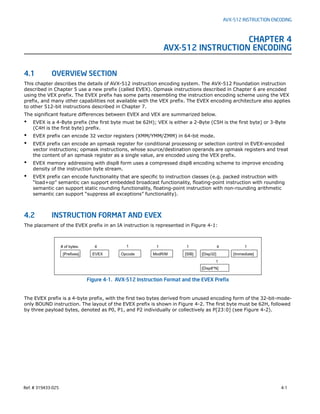 Ref. # 319433-025 4-1
AVX-512 INSTRUCTION ENCODING
CHAPTER 4
AVX-512 INSTRUCTION ENCODING
4.1 OVERVIEW SECTION
This chapter describes the details of AVX-512 instruction encoding system. The AVX-512 Foundation instruction
described in Chapter 5 use a new prefix (called EVEX). Opmask instructions described in Chapter 6 are encoded
using the VEX prefix. The EVEX prefix has some parts resembling the instruction encoding scheme using the VEX
prefix, and many other capabilities not available with the VEX prefix. The EVEX encoding architecture also applies
to other 512-bit instructions described in Chapter 7.
The significant feature differences between EVEX and VEX are summarized below.
• EVEX is a 4-Byte prefix (the first byte must be 62H); VEX is either a 2-Byte (C5H is the first byte) or 3-Byte
(C4H is the first byte) prefix.
• EVEX prefix can encode 32 vector registers (XMM/YMM/ZMM) in 64-bit mode.
• EVEX prefix can encode an opmask register for conditional processing or selection control in EVEX-encoded
vector instructions; opmask instructions, whose source/destination operands are opmask registers and treat
the content of an opmask register as a single value, are encoded using the VEX prefix.
• EVEX memory addressing with disp8 form uses a compressed disp8 encoding scheme to improve encoding
density of the instruction byte stream.
• EVEX prefix can encode functionality that are specific to instruction classes (e.g. packed instruction with
“load+op” semantic can support embedded broadcast functionality, floating-point instruction with rounding
semantic can support static rounding functionality, floating-point instruction with non-rounding arithmetic
semantic can support “suppress all exceptions” functionality).
4.2 INSTRUCTION FORMAT AND EVEX
The placement of the EVEX prefix in an IA instruction is represented in Figure 4-1:
The EVEX prefix is a 4-byte prefix, with the first two bytes derived from unused encoding form of the 32-bit-mode-
only BOUND instruction. The layout of the EVEX prefix is shown in Figure 4-2. The first byte must be 62H, followed
by three payload bytes, denoted as P0, P1, and P2 individually or collectively as P[23:0] (see Figure 4-2).
Figure 4-1. AVX-512 Instruction Format and the EVEX Prefix
[Immediate][Prefixes] [Disp32][SIB]ModR/MOpcodeEVEX
# of bytes: 4 1 1 1 4 1
[Disp8*N]
1
 