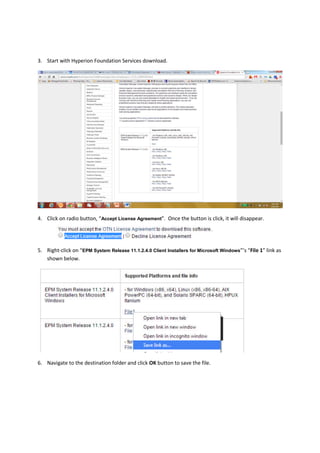 3. Start with Hyperion Foundation Services download.
4. Click on radio button, “Accept License Agreement”. Once the button is click, it will disappear.
5. Right-click on “EPM System Release 11.1.2.4.0 Client Installers for Microsoft Windows”’s “File 1” link as
shown below.
6. Navigate to the destination folder and click OK button to save the file.
 