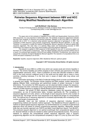 TELKOMNIKA, Vol.15, No.4, December 2017, pp. 1785~1793
ISSN: 1693-6930, accredited A by DIKTI, Decree No: 58/DIKTI/Kep/2013
DOI:10.12928/TELKOMNIKA.v15i4.5813  1785
Received August 1, 2017; Revised November 8, 2017; Accepted November 23, 2017
Pairwise Sequence Alignment between HBV and HCC
Using Modified Needleman-Wunsch Algorithm
Lailil Muflikhah*, Edy Santoso
Faculty of Computer Science, Brawijaya University, 8 Veteran Road, Malang Indonesia
*Corresponding author, e-mail: laililmf@gmail.com
Abstract
Ths paper aims to find similarity of Hepatitis B virus (HBV) and Hepatocelluler Carcinoma (HCC)
DNA sequences. It is very important in bioformatics task. The similarity of sequence allignments indicates
that they have similarity of chemical and physical properties. Mutation of the virus DNA in X region has
potential role in HCC. It is observed using pairwise sequence alignment of genotype-A in HBV. The
complexity of DNA sequence using dynamic programming, Needleman-Wunsch algorithm, is very high.
Therefore, it is purpose to modifiy the method of Needleman Wunsch algorithm for optimum global DNA
sequence alignment. The main idea is to optimize filling matrix and backtracking proccess of DNA
components.This method can also solve various length of the both sequence alignment.
This research is applied to DNA sequence of 858 hepatitis B virus and 12 carcinoma patient, so
that there are 10,296 pairwis of sequences. They are aligned globally using the purposed method and as
a result, it is achieved high similarity of 96.547% and validity of 99.854%. Furhthermore, this method has
reduced the complexity of original Needleman-Wunsch algorithm The reduction of computational time is as
34.6% and space complexity is as 42.52%.
Keywords: hepatitis, sequence alignment, DNA, Needleman-Wunsch, optimum global
Copyright © 2017 Universitas Ahmad Dahlan. All rights reserved.
1. Introduction
Hepatitis B virus (HBV) is a DNA virus which can causes acute and chronic hepatitis in
humans. The chronic hepatitis can further progress to liver cirrhosis and carcinoma of the liver
(hepatocellular carcinoma, HCC). There is prediction of more than 500,000 incidents in 2000,
HCC is the most common malignant tumor in the world and the attack rate is rising in many
countries, including Indonesia. It is the third rank in cause of death after lung cancer and
stomach [1].
Information technology in the field of molecular biology which is known as bioinformatics
is growing very rapidly. The activities include mapping and DNA analysis, protein sequencing,
aligning different DNA, constructing and performing models of protein structures in three
dimensions. The correction for DNA sequence can be observed before analyze the sequence.
This reseearch has been conducted using Fuzzy-based spectral alignment [2]. Another related
research of DNA sequence is applied to identify Breast Cancer disease [3].
However, the growth of DNA sequence databases makes the sequence alignment
computation, as one of bioinformatics tasks, increase significantly [4]. The complexity of
sequence alignment is O (LN), where L is the length of each sequence and N is the number of
sequences [5]. The longer and the more sequences to be aligned the longer it’s computational
time. The optimal time of sequence alignment is increased exponentially with increaseing of the
number and length of sequences [6].
Basically, there are two methods of sequence alignment including dynamic
programming method and heuristic method approach. The Needleman-Wunsch algorithm is a
method of optimal global sequence alignment, but Smith-Waterman is a method of optimal local
alignment which are based on dinamic programming approach algorithm. Meanwhile, several
tools that use heuristic approach are FASTA and Basic Local Alignment Search Tool (BLAST).
The produced sequent alignment is not optimal eventhough their computational speed is fast
[7]. Several methods or tools are needed to obtain optimal computational process. The previous
research to optimize the computational protein sequence alignment used a dynamic
programming algorithm but the computational complexity is high of O (mn) by Zhou and Chen
 