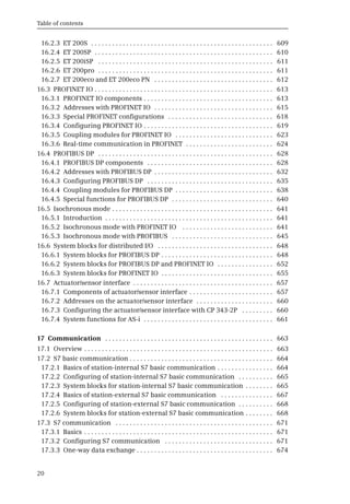 Table of contents
20
16.2.3 ET 200S . . . . . . . . . . . . . . . . . . . . . . . . . . . . . . . . . . . . . . . . . . . . . . . . . . . . 609
16.2.4 ET 200SP . . . . . . . . . . . . . . . . . . . . . . . . . . . . . . . . . . . . . . . . . . . . . . . . . . . 610
16.2.5 ET 200iSP . . . . . . . . . . . . . . . . . . . . . . . . . . . . . . . . . . . . . . . . . . . . . . . . . . 611
16.2.6 ET 200pro . . . . . . . . . . . . . . . . . . . . . . . . . . . . . . . . . . . . . . . . . . . . . . . . . . 611
16.2.7 ET 200eco and ET 200eco PN . . . . . . . . . . . . . . . . . . . . . . . . . . . . . . . . . . 612
16.3 PROFINET IO . . . . . . . . . . . . . . . . . . . . . . . . . . . . . . . . . . . . . . . . . . . . . . . . . . . 613
16.3.1 PROFINET IO components . . . . . . . . . . . . . . . . . . . . . . . . . . . . . . . . . . . . . 613
16.3.2 Addresses with PROFINET IO . . . . . . . . . . . . . . . . . . . . . . . . . . . . . . . . . . 615
16.3.3 Special PROFINET configurations . . . . . . . . . . . . . . . . . . . . . . . . . . . . . . 618
16.3.4 Configuring PROFINET IO . . . . . . . . . . . . . . . . . . . . . . . . . . . . . . . . . . . . . 619
16.3.5 Coupling modules for PROFINET IO . . . . . . . . . . . . . . . . . . . . . . . . . . . . 623
16.3.6 Real-time communication in PROFINET . . . . . . . . . . . . . . . . . . . . . . . . . 624
16.4 PROFIBUS DP . . . . . . . . . . . . . . . . . . . . . . . . . . . . . . . . . . . . . . . . . . . . . . . . . . 628
16.4.1 PROFIBUS DP components . . . . . . . . . . . . . . . . . . . . . . . . . . . . . . . . . . . . 628
16.4.2 Addresses with PROFIBUS DP . . . . . . . . . . . . . . . . . . . . . . . . . . . . . . . . . . 632
16.4.3 Configuring PROFIBUS DP . . . . . . . . . . . . . . . . . . . . . . . . . . . . . . . . . . . . 635
16.4.4 Coupling modules for PROFIBUS DP . . . . . . . . . . . . . . . . . . . . . . . . . . . . 638
16.4.5 Special functions for PROFIBUS DP . . . . . . . . . . . . . . . . . . . . . . . . . . . . . 640
16.5 Isochronous mode . . . . . . . . . . . . . . . . . . . . . . . . . . . . . . . . . . . . . . . . . . . . . . 641
16.5.1 Introduction . . . . . . . . . . . . . . . . . . . . . . . . . . . . . . . . . . . . . . . . . . . . . . . . 641
16.5.2 Isochronous mode with PROFINET IO . . . . . . . . . . . . . . . . . . . . . . . . . . 641
16.5.3 Isochronous mode with PROFIBUS . . . . . . . . . . . . . . . . . . . . . . . . . . . . . 645
16.6 System blocks for distributed I/O . . . . . . . . . . . . . . . . . . . . . . . . . . . . . . . . . 648
16.6.1 System blocks for PROFIBUS DP . . . . . . . . . . . . . . . . . . . . . . . . . . . . . . . . 648
16.6.2 System blocks for PROFIBUS DP and PROFINET IO . . . . . . . . . . . . . . . . 652
16.6.3 System blocks for PROFINET IO . . . . . . . . . . . . . . . . . . . . . . . . . . . . . . . . 655
16.7 Actuator/sensor interface . . . . . . . . . . . . . . . . . . . . . . . . . . . . . . . . . . . . . . . . 657
16.7.1 Components of actuator/sensor interface . . . . . . . . . . . . . . . . . . . . . . . . 657
16.7.2 Addresses on the actuator/sensor interface . . . . . . . . . . . . . . . . . . . . . . 660
16.7.3 Configuring the actuator/sensor interface with CP 343-2P . . . . . . . . . 660
16.7.4 System functions for AS-i . . . . . . . . . . . . . . . . . . . . . . . . . . . . . . . . . . . . . 661
17 Communication . . . . . . . . . . . . . . . . . . . . . . . . . . . . . . . . . . . . . . . . . . . . . . . . 663
17.1 Overview . . . . . . . . . . . . . . . . . . . . . . . . . . . . . . . . . . . . . . . . . . . . . . . . . . . . . . 663
17.2 S7 basic communication . . . . . . . . . . . . . . . . . . . . . . . . . . . . . . . . . . . . . . . . . 664
17.2.1 Basics of station-internal S7 basic communication . . . . . . . . . . . . . . . . 664
17.2.2 Configuring of station-internal S7 basic communication . . . . . . . . . . 665
17.2.3 System blocks for station-internal S7 basic communication . . . . . . . . 665
17.2.4 Basics of station-external S7 basic communication . . . . . . . . . . . . . . . 667
17.2.5 Configuring of station-external S7 basic communication . . . . . . . . . . 668
17.2.6 System blocks for station-external S7 basic communication . . . . . . . . 668
17.3 S7 communication . . . . . . . . . . . . . . . . . . . . . . . . . . . . . . . . . . . . . . . . . . . . . 671
17.3.1 Basics . . . . . . . . . . . . . . . . . . . . . . . . . . . . . . . . . . . . . . . . . . . . . . . . . . . . . . 671
17.3.2 Configuring S7 communication . . . . . . . . . . . . . . . . . . . . . . . . . . . . . . . 671
17.3.3 One-way data exchange . . . . . . . . . . . . . . . . . . . . . . . . . . . . . . . . . . . . . . . 674
 