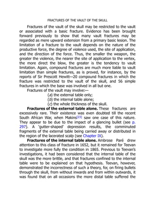 Fractures of the external table alone.
Fractures of the internal table alone.
FRACTURES OF THE VAULT OF THE SKULL
Fractures of the vault of the skull may be restricted to the vault
or associated with a basic fracture. Evidence has been brought
forward previously to show that many vault fractures may be
regarded as mere upward extension from a primary basic lesion. The
limitation of a fracture to the vault depends on the nature of the
productive force, the degree of violence used, the site of application,
and the direction of the force. Thus, the smaller the weapon, the
greater the violence, the nearer the site of application to the vertex,
the more direct the blow, the greater is the tendency to vault
limitation. Again, compound fractures are much more liable to vault
limitation than simple fractures, as is proved, for instance, by the
reports of Sir Prescott Hewitt—20 compound fractures in which the
fracture was restricted to the vault of the skull, and 56 simple
fractures in which the base was involved in all but one.
Fractures of the vault may involve:—
(a) the external table only;
(b) the internal table alone;
(c) the whole thickness of the skull.
These fractures are
excessively rare. Their existence was even doubted till the recent
South African War, when Makins[23] saw one case of this nature.
They appear to be due to the impact of a glancing bullet (see p.
297). A ‘gutter-shaped’ depression results, the comminuted
fragments of the external table being carried away or distributed in
the region of the lacerated scalp (see Chapter IX).
Ambrose Paré drew
attention to this class of fracture in 1652, but it remained for Teevan
to investigate more fully the condition in 1865. Previous to Teevan’s
investigations, it had been considered that the internal table of the
skull was the more brittle, and that fractures confined to the internal
table were to be explained on that hypothesis. Teevan, however,
demonstrated the incorrectness of such a theory, for, on firing bullets
through the skull, from without inwards and from within outwards, it
was found that on all occasions the more distal table suffered the
 