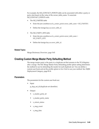 Data Quality Management    5-69
For example, the HZ_CONTACT_POINTS table can be associated with either a party or
party sites based on the value of the owner_table_name. To associate
HZ_CONTACT_POINTS with:
• The HZ_PARTIES table
• Enter the join condition as hz_contact_points.owner_table_name = HZ_PARTIES.
• Define the foreign key as owner_table_id.
• The HZ_PARTY_SITE table
• Enter the join condition as hz_contact_points.owner_table_name =
HZ_PARTY_SITE.
• Define the foreign key as owner_table_id.
Related Topics
Merge Dictionary Overview, page 5-65
Creating Custom Merge Master Party Defaulting Method
The merge master party is the party in a duplicate set that remains in the TCA Registry
after a merge. The HZ: Merge Master Party Defaulting profile option setting determines
the method to use for defaulting the master for each duplicate set. You can define a
custom user hook and set the profile option to User Hook to use your method. See: DQM
Deployment Category, page B-18.
Parameters
The parameters for the custom user hook are:
• Input
p_dup_set_id (duplicate set identifier)
• Output
• x_master_party_id
• x_master_party_name
• x_return_status
• x_msg_count
• x_msg_data
 