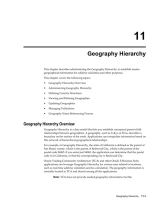 Geography Hierarchy    11-1
11
Geography Hierarchy
This chapter describes administering the Geography Hierarchy, to establish master
geographical information for address validation and other purposes.
This chapter covers the following topics:
• Geography Hierarchy Overview
• Administering Geography Hierarchy
• Defining Country Structures
• Viewing and Defining Geographies
• Updating Geographies
• Managing Validations
• Geography Name Referencing Process
Geography Hierarchy Overview
Geography Hierarchy is a data model that lets you establish conceptual parent-child
relationships between geographies. A geography, such as Tokyo or Peru, describes a
boundary on the surface of the earth. Applications can extrapolate information based on
this network of hierarchical geographical relationships.
For example, in Geography Hierarchy, the state of California is defined as the parent of
San Mateo county, which is the parent of Redwood City, which is the parent of the
postal code 94065. If you enter just 94065, the application can determine that the postal
code is in California, or that the corresponding city is Redwood City.
Oracle Trading Community Architecture (TCA) and other Oracle E-Business Suite
applications can leverage Geography Hierarchy for various uses related to locations,
such as real-time address validation and tax calculation. The geography information is
centrally located in TCA and shared among all the applications.
Note: TCA does not provide seeded geography information, but the
 