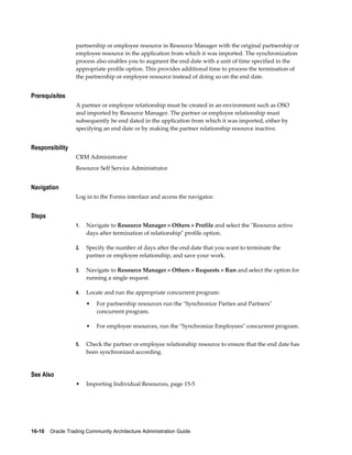 16-10    Oracle Trading Community Architecture Administration Guide
partnership or employee resource in Resource Manager with the original partnership or
employee resource in the application from which it was imported. The synchronization
process also enables you to augment the end date with a unit of time specified in the
appropriate profile option. This provides additional time to process the termination of
the partnership or employee resource instead of doing so on the end date.
Prerequisites
A partner or employee relationship must be created in an environment such as OSO
and imported by Resource Manager. The partner or employee relationship must
subsequently be end dated in the application from which it was imported, either by
specifying an end date or by making the partner relationship resource inactive.
Responsibility
CRM Administrator
Resource Self Service Administrator
Navigation
Log in to the Forms interface and access the navigator.
Steps
1. Navigate to Resource Manager > Others > Profile and select the "Resource active
days after termination of relationship" profile option.
2. Specify the number of days after the end date that you want to terminate the
partner or employee relationship, and save your work.
3. Navigate to Resource Manager > Others > Requests > Run and select the option for
running a single request.
4. Locate and run the appropriate concurrent program:
• For partnership resources run the "Synchronize Parties and Partners"
concurrent program.
• For employee resources, run the "Synchronize Employees" concurrent program.
5. Check the partner or employee relationship resource to ensure that the end date has
been synchronized according.
See Also
• Importing Individual Resources, page 15-5
 