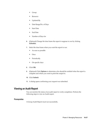 Phase II: Managing Resources     16-37
• Group
• Resource
• Updated By
• Date Range/No. of Days
• Start Date
• End Date
• Number of Days for
6. (Optional) Change the time frame the report is suppose to run by clicking
Schedule.
7. Select the time frame when you want the report to run:
• As soon as possible
• Once
• Periodically
• On specific days
8. Click OK.
9. (Optional) Click Options to determine who should be notified when the report is
complete and where you want to print the output to.
10. Click Submit.
11. A dialog opens confirming your request was submitted.
Viewing an Audit Report
You can monitor the status of an audit report to verify completion. Perform the
following steps to view an Audit report.
Prerequisites
A Group Audit Report must run successfully.
 