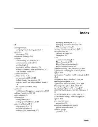 Index-1
 
Index
A
access privileges
assigning to data sharing groups, 6-8
accounts
Automerge, 5-72
acquisition attributes, 5-40
adapters
administering and overview, 7-2
communication protocol, 7-6
configuring, 7-3
creating for address validation, 7-6
setting up for batch address validation, 2-22
XML message format, 7-6
address correction, 7-1
Address entity, 10-22
corresponding tables, 10-22
in Data Quality Management, 5-3
interface search and staged schema tables, 2-
28
tax location validation, 10-22
addresses
validating and mapping to geographies, 11-14
Address Formatting API, B-7
address keys, B-24
address styles
setting default, B-7
setting up for validations, 11-10
address validation, 11-10
adapter overview, 7-1
creating adapters, 7-6
setting up batch validation, 2-22
setting up Bulk Import, 2-25
setting up real-time validation, 2-33
XML message format, 7-6
Address Validation program, 2-22, 7-1
Administration tab
defining access to, 2-21
description, 1-1
APIs
Address Formatting, B-7
Name Formatting, B-7
Phone Number Formatting, 8-2
Phone Number Parsing, 8-2
Application Proxy Port profile option, B-11
Applications Proxy Bypass Domains profile
option, B-11
Applications Proxy Port profile option, 2-32, 2-38
, B-37
Applications Server-Side Proxy Host and
Domain profile option, B-10
Applications Server-Side Proxy Host And
Domain profile option, 2-32, 2-38, B-37
Apps Servlet Agent profile option, 2-38
AR_CUSTOMER_CALL_TOPICS_ALL table, 2-
33
AR_CUSTOMER_CALLS_ALL table, 2-33
AR: Customer Merge Commit Size profile
option, B-16
area code time zones
description, 8-1
assigning responsibilities to users
general implementation, 2-1
attribute groups
overview, 10-10
 