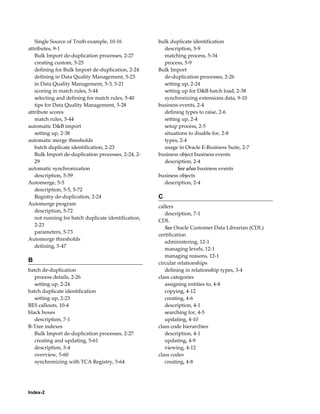 Index-2
Single Source of Truth example, 10-16
attributes, 9-1
Bulk Import de-duplication processes, 2-27
creating custom, 5-25
defining for Bulk Import de-duplication, 2-24
defining in Data Quality Management, 5-23
in Data Quality Management, 5-3, 5-21
scoring in match rules, 5-44
selecting and defining for match rules, 5-40
tips for Data Quality Management, 5-28
attribute scores
match rules, 5-44
automatic D&B import
setting up, 2-38
automatic merge thresholds
batch duplicate identification, 2-23
Bulk Import de-duplication processes, 2-24, 2-
29
automatic synchronization
description, 5-59
Automerge, 5-5
description, 5-5, 5-72
Registry de-duplication, 2-24
Automerge program
description, 5-72
not running for batch duplicate identification,
2-23
parameters, 5-73
Automerge thresholds
defining, 5-47
B
batch de-duplication
process details, 2-26
setting up, 2-24
batch duplicate identification
setting up, 2-23
BES callouts, 10-4
black boxes
description, 7-1
B-Tree indexes
Bulk Import de-duplication processes, 2-27
creating and updating, 5-61
description, 5-4
overview, 5-60
synchronizing with TCA Registry, 5-64
bulk duplicate identification
description, 5-9
matching process, 5-34
process, 5-9
Bulk Import
de-duplication processes, 2-26
setting up, 2-24
setting up for D&B batch load, 2-38
synchronizing extensions data, 9-10
business events, 2-4
defining types to raise, 2-6
setting up, 2-4
setup process, 2-5
situations to disable for, 2-8
types, 2-4
usage in Oracle E-Business Suite, 2-7
business object business events
description, 2-4
See also business events
business objects
description, 2-4
C
callers
description, 7-1
CDL
See Oracle Customer Data Librarian (CDL)
certification
administering, 12-1
managing levels, 12-1
managing reasons, 12-1
circular relationships
defining in relationship types, 3-4
class categories
assigning entities to, 4-8
copying, 4-12
creating, 4-6
description, 4-1
searching for, 4-5
updating, 4-10
class code hierarchies
description, 4-1
updating, 4-9
viewing, 4-12
class codes
creating, 4-8
 