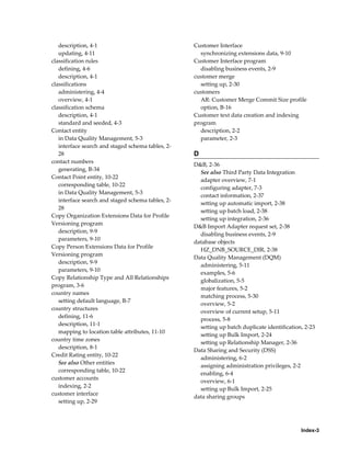 Index-3
description, 4-1
updating, 4-11
classification rules
defining, 4-6
description, 4-1
classifications
administering, 4-4
overview, 4-1
classification schema
description, 4-1
standard and seeded, 4-3
Contact entity
in Data Quality Management, 5-3
interface search and staged schema tables, 2-
28
contact numbers
generating, B-34
Contact Point entity, 10-22
corresponding table, 10-22
in Data Quality Management, 5-3
interface search and staged schema tables, 2-
28
Copy Organization Extensions Data for Profile
Versioning program
description, 9-9
parameters, 9-10
Copy Person Extensions Data for Profile
Versioning program
description, 9-9
parameters, 9-10
Copy Relationship Type and All Relationships
program, 3-6
country names
setting default language, B-7
country structures
defining, 11-6
description, 11-1
mapping to location table attributes, 11-10
country time zones
description, 8-1
Credit Rating entity, 10-22
See also Other entities
corresponding table, 10-22
customer accounts
indexing, 2-2
customer interface
setting up, 2-29
Customer Interface
synchronizing extensions data, 9-10
Customer Interface program
disabling business events, 2-9
customer merge
setting up, 2-30
customers
AR: Customer Merge Commit Size profile
option, B-16
Customer text data creation and indexing
program
description, 2-2
parameter, 2-3
D
D&B, 2-36
See also Third Party Data Integration
adapter overview, 7-1
configuring adapter, 7-3
contact information, 2-37
setting up automatic import, 2-38
setting up batch load, 2-38
setting up integration, 2-36
D&B Import Adapter request set, 2-38
disabling business events, 2-9
database objects
HZ_DNB_SOURCE_DIR, 2-38
Data Quality Management (DQM)
administering, 5-11
examples, 5-6
globalization, 5-5
major features, 5-2
matching process, 5-30
overview, 5-2
overview of current setup, 5-11
process, 5-8
setting up batch duplicate identification, 2-23
setting up Bulk Import, 2-24
setting up Relationship Manager, 2-36
Data Sharing and Security (DSS)
administering, 6-2
assigning administration privileges, 2-2
enabling, 6-4
overview, 6-1
setting up Bulk Import, 2-25
data sharing groups
 
