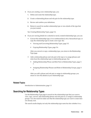 Relationships     3-3
3. If you are creating a new relationship type, you:
1. Define and create the relationship type.
2. Create a relationship phrase and role pair for the relationship type.
3. Review and confirm your definitions.
4. Return to search for another relationship type or view details of the type that
you just created.
See: Creating Relationship Types, page 3-4.
4. If you are viewing details for a selected or newly created relationship type, you can:
• Convert the relationship type, if it is nonhierarchical, into a hierarchical type, or
copy the relationship type to create a new type. See:
• Viewing and Converting Relationship Types, page 3-5.
• Copying Relationship Types, page 3-6.
After you convert or copy a relationship type, you return to the Relationship
Type page.
• Add a relationship phrase and role pair to the type or to assign phrases and
roles from this relationship type to relationship groups. See:
• Adding Relationship Phrase and Role Pairs to Relationship Types, page 3-
7.
• Assigning Relationship Phrases and Roles to Relationship Groups, page 3-
9.
After you add a phrase and role pair or assign to relationship groups, you
return to view the details of your relationship type.
Related Topics
Introduction to Administration, page 1-1
Searching for Relationship Types
Use the Relationship Type page to search for the relationship type that you want to
view, copy, convert, add relationship phrase and role pairs to, or assign to relationship
groups. You also search to make sure that the relationship type you want to create does
not already exist.
The search results display not only the relationship type name but also whether it is a
 