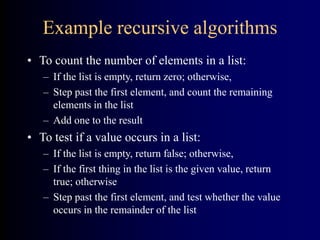 Example recursive algorithms
• To count the number of elements in a list:
– If the list is empty, return zero; otherwise,
– Step past the first element, and count the remaining
elements in the list
– Add one to the result
• To test if a value occurs in a list:
– If the list is empty, return false; otherwise,
– If the first thing in the list is the given value, return
true; otherwise
– Step past the first element, and test whether the value
occurs in the remainder of the list
 