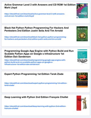 Active Grammar Level 3 with Answers and CD ROM 1st Edition
Mark Lloyd
https://ebookfinal.com/download/active-grammar-level-3-with-answers-
and-cd-rom-1st-edition-mark-lloyd/
Black Hat Python Python Programming For Hackers And
Pentesters 2nd Edition Justin Seitz And Tim Arnold
https://ebookfinal.com/download/black-hat-python-python-programming-
for-hackers-and-pentesters-2nd-edition-justin-seitz-and-tim-arnold/
Programming Google App Engine with Python Build and Run
Scalable Python Apps on Google s Infrastructure 1st
Edition Dan Sanderson
https://ebookfinal.com/download/programming-google-app-engine-with-
python-build-and-run-scalable-python-apps-on-google-s-
infrastructure-1st-edition-dan-sanderson/
Expert Python Programming 1st Edition Tarek Ziade
https://ebookfinal.com/download/expert-python-programming-1st-edition-
tarek-ziade/
Deep Learning with Python 2nd Edition François Chollet
https://ebookfinal.com/download/deep-learning-with-python-2nd-edition-
francois-chollet/
 
